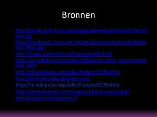 Bronnen
• http://nssdc.gsfc.nasa.gov/image/planetary/asteroid/idasm
  oon.jpg
• http://nssdc.gsfc.nasa.gov/image/planetary/asteroid/idada
  ctyl_false.jpg
• http://www.astronova.nl/kuipergordel.html
• http://en.wikibooks.org/wiki/Wikijunior:Solar_System/Aste
  roid_belt
• http://nl.wikipedia.org/wiki/Planeto%C3%AFde
• http://feinstein.edu.glogster.com/
  http://nl.wikipedia.org/wiki/Planeto%C3%Afde
• http://photobucket.com/images/planet+exploding/
• http://people.zeelandnet.nl
 