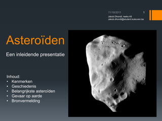 1
                             Jakob Dhondt, reeks A5
                             Jakob.dhondt@student.kuleuven.be




Asteroïden
Een inleidende presentatie



Inhoud:
• Kenmerken
• Geschiedenis
• Belangrijkste asteroïden
• Gevaar op aarde
• Bronvermelding
 