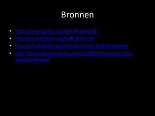 Bronnen
•   http://nl.wikipedia.org/wiki/Planetoide
•   http://en.wikipedia.org/wiki/Asteroid
•   http://nl.wikipedia.org/wiki/Astero%C3%AFdengordel
•   http://www.universetoday.com/33406/interesting-facts-
    about-asteroids/
 