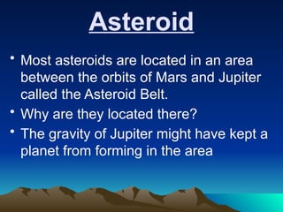 Asteroid
• Most asteroids are located in an area
between the orbits of Mars and Jupiter
called the Asteroid Belt.
• Why are they located there?
• The gravity of Jupiter might have kept a
planet from forming in the area
 