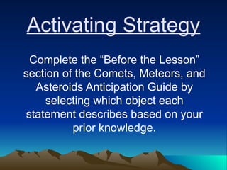 Activating Strategy
Complete the “Before the Lesson”
section of the Comets, Meteors, and
Asteroids Anticipation Guide by
selecting which object each
statement describes based on your
prior knowledge.
 
