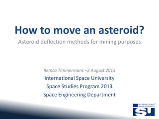 How to move an asteroid?
Asteroid deflection methods for mining purposes
Remco Timmermans –2 August 2013
International Space University
Space Studies Program 2013
Space Engineering Department
 