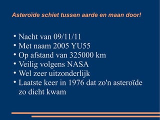 Asteroïde schiet tussen aarde en maan door! Nacht van 09/11/11 Met naam 2005 YU55 Op afstand van 325000 km Veilig volgens NASA Wel zeer uitzonderlijk Laatste keer in 1976 dat zo'n asteroïde zo dicht kwam 