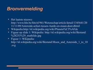 Bronvermelding Het laatste nieuws: http://www.hln.be/hln/nl/961/Wetenschap/article/detail/1345641/2011/11/09/Asteroide-schiet-tussen-Aarde-en-maan-door.dhtml Wikipedia:http://nl.wikipedia.org/wiki/Planeto%C3%AFde Figuur op slide 1: Wikipedia: http://nl.wikipedia.org/wiki/Bestand:%28253%29_mathilde.jpg Figuur 1: Wikipedia: http://nl.wikipedia.org/wiki/Bestand:Moon_and_Asteroids_1_to_10.svg 