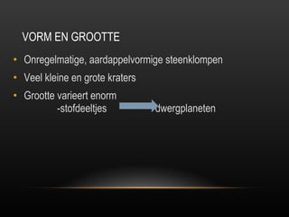 VORM EN GROOTTE Onregelmatige, aardappelvormige steenklompen Veel kleine en grote kraters  Grootte varieert enorm    -stofdeeltjes  dwergplaneten    