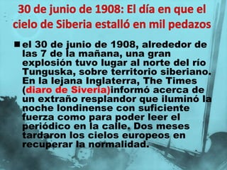  el 30 de junio de 1908, alrededor de
  las 7 de la mañana, una gran
  explosión tuvo lugar al norte del río
  Tunguska, sobre territorio siberiano.
  En la lejana Inglaterra, The Times
  (diaro de Siveria)informó acerca de
  un extraño resplandor que iluminó la
  noche londinense con suficiente
  fuerza como para poder leer el
  periódico en la calle. Dos meses
  tardaron los cielos europeos en
  recuperar la normalidad.
 