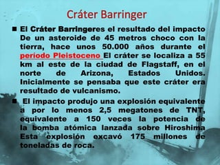  El Cráter Barringeres el resultado del impacto
  De un asteroide de 45 metros choco con la
  tierra, hace unos 50.000 años durante el
  período Pleistoceno El cráter se localiza a 55
  km al este de la ciudad de Flagstaff, en el
  norte    de     Arizona,    Estados     Unidos.
  Inicialmente se pensaba que este cráter era
  resultado de vulcanismo.
 El impacto produjo una explosión equivalente
  a por lo menos 2,5 megatones de TNT,
  equivalente a 150 veces la potencia de
  la bomba atómica lanzada sobre Hiroshima
  Esta explosión excavó 175 millones de
  toneladas de roca.
 