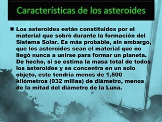  Los asteroides están constituidos por el
  material que sobró durante la formación del
  Sistema Solar. Es más probable, sin embargo,
  que los asteroides sean el material que no
  llegó nunca a unirse para formar un planeta.
  De hecho, si se estima la masa total de todos
  los asteroides y se concentra en un solo
  objeto, este tendría menos de 1,500
  kilómetros (932 millas) de diámetro, menos
  de la mitad del diámetro de la Luna.
 