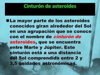 La mayor parte de los asteroides
 conocidos giran alrededor del Sol
 en una agrupación que se conoce
 con el nombre de cinturón de
 asteroides, que se encuentra
 entre Marte y Júpiter. Este
 cinturón está a una distancia
 del Sol comprendida entre 2 y
 3,5 unidades astronómicas.
 