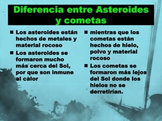  Los asteroides están    mientras que los
  hechos de metales y      cometas están
  material rocoso          hechos de hielo,
 Los asteroides se        polvo y material
  formaron mucho           rocoso
  más cerca del Sol,      Los cometas se
  por que son inmune       formaron más lejos
  al calor                 del Sol donde los
                           hielos no se
                           derretirían.
 