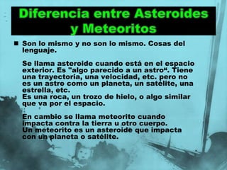  Son lo mismo y no son lo mismo. Cosas del
  lenguaje.
  Se llama asteroide cuando está en el espacio
  exterior. Es "algo parecido a un astro“. Tiene
  una trayectoria, una velocidad, etc. pero no
  es un astro como un planeta, un satélite, una
  estrella, etc.
  Es una roca, un trozo de hielo, o algo similar
  que va por el espacio.
  En cambio se llama meteorito cuando
  impacta contra la tierra u otro cuerpo.
  Un meteorito es un asteroide que impacta
  con un planeta o satélite.
 