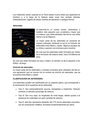 Los meteoritos vienen cayendo en la Tierra desde mucho antes que apareciera el
Hombre, y a lo largo de la Historia estas rocas han recibido distintas
interpretaciones: regalos de dioses, fuentes de adoración o castigos divinos.
Asteroides
Un asteroide es un cuerpo rocoso, carbonáceo o
metálico más pequeño que un planeta y mayor que
un meteoro, que orbita alrededor del Sol en una órbita
interior a la de Neptuno.
La mayor parte de los asteroides se comporta de
manera ordenada, orbitando el sol en el Cinturón de
Asteroides entre Marte y Júpiter. Algunos escapan de
su órbita y suponen una amenaza para nosotros.
Se cree que los asteroides están formados por restos
de la formación del sistema solar, hace 4.6 billones de
años.
Se cree que están formados de roca y metal y su tamaño va de lo pequeño a los
934km. de largo.
Cinturón de asteroides
La mayor parte de los asteroides y cometas conocidos giran alrededor del Sol en
una agrupación que se conoce con el nombre de cinturón de asteroides, que se
encuentra entre Marte y Júpiter
CLASIFICACION DE ASTEROIDES
Los asteroides pueden ser clasificados por su espectro óptico, que corresponde a
la composición de la superficie de los asteroides.
• Tipo C: Son extremadamente oscuros, semejantes a meteoritos. Parecen
contener un elevado porcentaje de carbono.
• Tipo D: Son muy rojos, en longitudes de onda largas, debido quizás a la
presencia de materiales con gran cantidad de carbono.
• Tipo S: este tipo representa alrededor del 17% de los asteroides conocidos,
son de composición metálica, formados fundamentalmente por silicio.
 