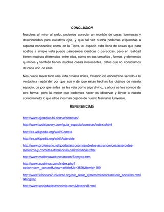 CONCLUSIÓN
Nosotros al mirar al cielo, podemos apreciar un montón de cosas luminosas y
desconocidas para nuestros ojos, y que tal vez nunca podamos explicarlas o
siquiera conocerlas; como en la Tierra, el espacio esta lleno de cosas que para
nostros a simple vista puede parecernos identicas o parecidas, pero en realidad
tienen muchas diferencias entre ellas, como en sus tamaños , formas y elementos
químicos y también tienen muchas cosas interesantes, datos que no conociamos
de cada uno de ellos.
Nos puede llevar toda una vida o hasta miles, tratando de encontrarle sentido a la
verdadera razón del por que son y de que estan hechas los objetos de nuesto
espacio, de por que antes se les veia como algo divino, y ahora se les conoce de
otra forma; pero lo mejor que podemos hacer es observar y llevar a nuesto
conocimineto lo que otros nos han dejado de nuesto fasinante Universo.
REFERENCIAS:
http://www.ejemplos10.com/e/cometas/
http://www.tudiscovery.com/guia_espacio/cometas/index.shtml
http://es.wikipedia.org/wiki/Cometa
http://es.wikipedia.org/wiki/Asteroide
http://www.profemario.net/portal/astronomia/objetos-astronomicos/asteroides-
meteoros-y-cometas-diferencias-carcteristicas.html
http://www.mallorcaweb.net/masm/Somyce.htm
http://www.austrinus.com/index.php?
option=com_content&view=article&id=353&Itemid=109
http://www.windows2universe.org/our_solar_system/meteors/meteor_showers.html
&lang=sp
http://www.sociedadastronomia.com/MeteorsII.html
 