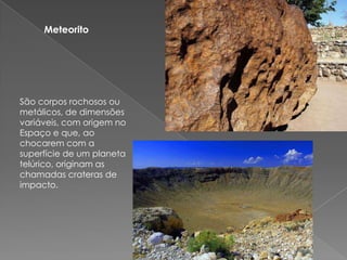 Meteorito São corpos rochosos ou metálicos, de dimensões variáveis, com origem no Espaço e que, ao chocarem com a superfície de um planeta telúrico, originam as chamadas crateras de impacto.