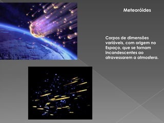 MeteoróidesCorpos de dimensões variáveis, com origem no Espaço, que se tornam  incandescentes ao atravessarem a atmosfera.