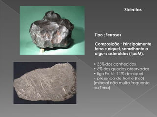 SideritosTipo : FerrososComposição : Principalmente ferro e níquel, semelhante a alguns asteróides (tipoM). • 35% dos conhecidos• 6% das quedas observadas• liga Fe-Ni; 11% de niquel• presença de troilite(FeS) (mineral não muito frequente na Terra)