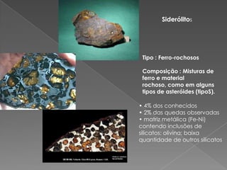 SiderólitosTipo : Ferro-rochososComposição : Misturas de ferro e material rochoso, como em alguns tipos de asteróides (tipoS). • 4% dos conhecidos• 2% das quedas observadas• matriz metálica (Fe-Ni)contendo inclusões desilicatos: olivina; baixaquantidade de outros silicatos
