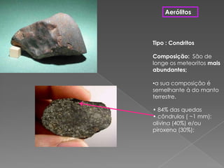 AerólitosTipo : CondritosComposição:  São de longe os meteoritos mais abundantes; a sua composição é semelhante à do manto terrestre. • 84% das quedas• côndrulos ( ~1 mm): olivina (40%) e/ou piroxena(30%);