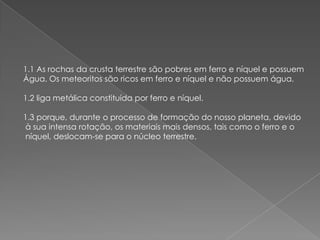 1.1 As rochas da crusta terrestre são pobres em ferro e níquel e possuemÁgua. Os meteoritos são ricos em ferro e níquel e não possuem água.1.2 liga metálica constituída por ferro e níquel.1.3 porque, durante o processo de formação do nosso planeta, devido à sua intensa rotação, os materiais mais densos, tais como o ferro e o níquel, deslocam-se para o núcleo terrestre.