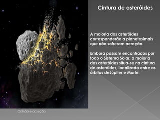 Cintura de asteróides A maioria dos asteróides corresponderão a planetesimais que não sofreram acreção. Embora possam encontrados por todo o Sistema Solar, a maioria dos asteróides situa-se na cintura de asteróides, localizada entre as órbitas deJúpitere Marte. Colisão e acreção