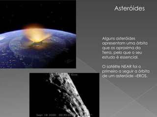 Asteróides Alguns asteróides apresentam uma órbita que os aproxima da Terra, pelo que o seu estudo é essencial. O satélite NEAR foi o primeiro a seguir a órbita de um asteróide –EROS. 