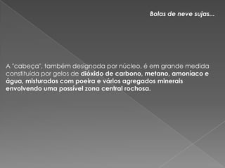 Bolas de neve sujas...A "cabeça", também designada por núcleo, é em grande medida constituída por gelos de dióxido de carbono, metano, amoníaco e água, misturados com poeira e vários agregados minerais envolvendo uma possível zona central rochosa. 