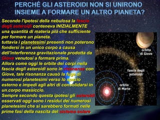 Secondo l'ipotesi della nebulosa la fascia
degli asteroidi conteneva INIZIALMENTE
una quantità di materia più che sufficiente
per formare un pianeta.
tuttavia i planetesimi presenti non poterono
fondersi in un unico corpo a causa
dell'interferenza gravitazionale prodotta da
Giove venutosi a formare prima.
Allora come oggi le orbite dei corpi nella
fascia degli asteroidi sono in risonanza con
Giove, tale risonanza causò la fuga di
numerosi planetesimi verso lo spazio
esterno e impedì agli altri di consolidarsi in
un corpo massiccio.
Sempre secondo questa ipotesi gli asteroidi
osservati oggi sono i residui dei numerosi
planetesimi che si sarebbero formati nelle
prime fasi della nascita del sistema solare.
 
