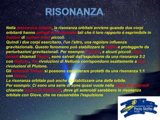 Nella meccanica celeste, la risonanza orbitale avviene quando due corpi
orbitanti hanno periodi di rivoluzione tali che il loro rapporto è esprimibile in
frazioni di numeri interi piccoli.
Quindi i due corpi esercitano, l'un l'altro, una regolare influenza
gravitazionale. Questo fenomeno può stabilizzare le orbite e proteggerle da
perturbazioni gravitazionali. Per esempio:Plutone, e alcuni piccoli corpi
celesti chiamati Plutini, sono salvati dall'espulsione da una risonanza 3:2
con Nettuno. Tre rivoluzioni di Nettuno corrispondono esattamente a due
rivoluzioni di Plutone.
Gli asteroidi Troiani si possono considerare protetti da una risonanza 1:1
con Giove.
La risonanza orbitale può anche destabilizzare una delle orbite.
Per esempio: Ci sono una serie di zone quasi vuote nella fascia di asteroidi
chiamate lacune di Kirkwood, dove gli asteroidi sarebbero in risonanza
orbitale con Giove, che ne causerebbe l'espulsione
 