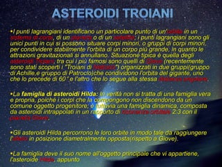 .
I punti lagrangiani identificano un particolare punto di un'orbita in un
sistema di corpi, di un pianeta o di un satellite; i punti lagrangiani sono gli
unici punti in cui si possono situare corpi minori, o gruppi di corpi minori,
per condividere stabilmente l'orbita di un corpo più grande, in quanto le
attrazioni gravitazionali si annullano. Situazione tipica è quella degli
asteroidi Troiani, tra cui i più famosi sono quelli di Giove (recentemente
sono stati scoperti i "Troiani di Nettuno") organizzati in due gruppi(gruppo
di Achille,e gruppo di Patroclo)che condividono l'orbita del gigante, uno
che lo precede di 60° e l'altro che lo segue alla stessa distanza angolare.

La famiglia di asteroidi Hilda: In verità non si tratta di una famiglia vera
e propria, poiché i corpi che la compongono non discendono da un
comune oggetto progenitore; è tuttavia una famiglia dinamica, composta
da asteroidi intrappolati in un rapporto di risonanza orbitale 2:3 con il
pianeta Giove.

Gli asteroidi Hilda percorrono le loro orbite in modo tale da raggiungere
l'afelio in posizione diametralmente opposta(rispetto a Giove).

La famiglia deve il suo nome all'oggetto principale che vi appartiene,
l'asteroide Hilda, appunto
 