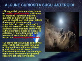 Gli oggetti di grande massa hanno
un campo gravitazionale sufficiente
ad impedire la perdita di grandi
quantità di materia in seguito ai
violenti impatti con altri corpi celesti
(i frammenti ricadono sulla
superficie del corpo principale). I
corpi più massicci della fascia degli
asteroidi non sarebbero stati invece
sufficientemente dotati di massa: le
collisioni li hanno frantumati ed i
frammenti sono sfuggiti alla
reciproca attrazione gravitazionale.

La prova delle avvenute collisioni è
osservabile nelle piccole lune che
orbitano attorno agli asteroidi più
grandi che possono essere
considerati frammenti la cui energia
non è stata sufficiente per potersi
separare dal corpo principale.
 