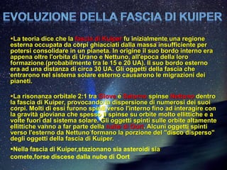 La teoria dice che la fascia di Kuiper fu inizialmente una regione
esterna occupata da corpi ghiacciati dalla massa insufficiente per
potersi consolidare in un pianeta. In origine il suo bordo interno era
appena oltre l'orbita di Urano e Nettuno, all'epoca della loro
formazione (probabilmente tra le 15 e 20 UA). Il suo bordo esterno
era ad una distanza di circa 30 UA. Gli oggetti della fascia che
entrarono nel sistema solare esterno causarono le migrazioni dei
pianeti.

La risonanza orbitale 2:1 tra Giove e Saturno spinse Nettuno dentro
la fascia di Kuiper, provocando la dispersione di numerosi dei suoi
corpi. Molti di essi furono spinti verso l'interno fino ad interagire con
la gravità gioviana che spesso li spinse su orbite molto ellittiche e a
volte fuori dal sistema solare. Gli oggetti spinti sulle orbite altamente
ellittiche vanno a far parte della nube di Oort. Alcuni oggetti spinti
verso l'esterno da Nettuno formano la porzione del "disco disperso"
degli oggetti della fascia di Kuiper.
Nella fascia di Kuiper,stazionano sia asteroidi sia
comete,forse discese dalla nube di Oort
 