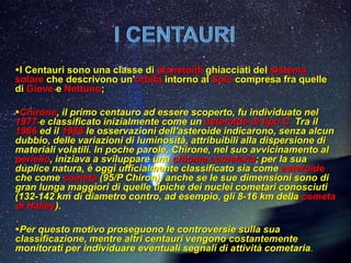 I Centauri sono una classe di planetoidi ghiacciati del sistema
solare che descrivono un'orbita intorno al Sole compresa fra quelle
di Giove e Nettuno;

Chirone, il primo centauro ad essere scoperto, fu individuato nel
1977 e classificato inizialmente come un asteroide di tipo C. Tra il
1986 ed il 1988 le osservazioni dell'asteroide indicarono, senza alcun
dubbio, delle variazioni di luminosità, attribuibili alla dispersione di
materiali volatili. In poche parole, Chirone, nel suo avvicinamento al
perielio, iniziava a sviluppare una chioma cometaria; per la sua
duplice natura, è oggi ufficialmente classificato sia come asteroide
che come cometa (95/P Chiron), anche se le sue dimensioni sono di
gran lunga maggiori di quelle tipiche dei nuclei cometari conosciuti
(132-142 km di diametro contro, ad esempio, gli 8-16 km della cometa
di Halley).

Per questo motivo proseguono le controversie sulla sua
classificazione, mentre altri centauri vengono costantemente
monitorati per individuare eventuali segnali di attività cometaria.
 