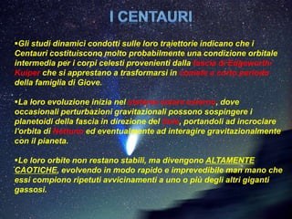Gli studi dinamici condotti sulle loro traiettorie indicano che i
Centauri costituiscono molto probabilmente una condizione orbitale
intermedia per i corpi celesti provenienti dalla fascia di Edgeworth-
Kuiper che si apprestano a trasformarsi in comete a corto periodo
della famiglia di Giove.

La loro evoluzione inizia nel sistema solare esterno, dove
occasionali perturbazioni gravitazionali possono sospingere i
planetoidi della fascia in direzione del Sole, portandoli ad incrociare
l'orbita di Nettuno ed eventualmente ad interagire gravitazionalmente
con il pianeta.

Le loro orbite non restano stabili, ma divengono ALTAMENTE
CAOTICHE, evolvendo in modo rapido e imprevedibile man mano che
essi compiono ripetuti avvicinamenti a uno o più degli altri giganti
gassosi.
 
