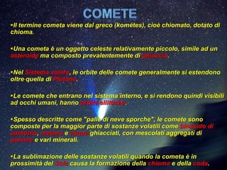 Il termine cometa viene dal greco (kométes), cioè chiomato, dotato di
chioma.

Una cometa è un oggetto celeste relativamente piccolo, simile ad un
asteroide ma composto prevalentemente di ghiaccio.

Nel Sistema solare, le orbite delle comete generalmente si estendono
oltre quella di Plutone.

Le comete che entrano nel sistema interno, e si rendono quindi visibili
ad occhi umani, hanno orbite ellittiche.

Spesso descritte come "palle di neve sporche", le comete sono
composte per la maggior parte di sostanze volatili come biossido di
carbonio, metano e acqua ghiacciati, con mescolati aggregati di
polvere e vari minerali.

La sublimazione delle sostanze volatili quando la cometa è in
prossimità del Sole causa la formazione della chioma e della coda.
 