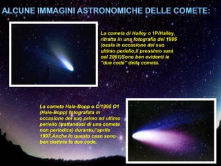 La cometa di Halley o 1P/Halley,
                          ritratta in una fotografia del 1986
                          (ossia in occasione del suo
                          ultimo perielio,il prossimo sarà
                          nel 2061)Sono ben evidenti le
                          “due code” della cometa.




La cometa Hale-Bopp o C/1995 O1
(Hale-Bopp) fotografata in
occasione del suo primo ed ultimo
perielio (trattandosi di una cometa
non periodica) durante l’aprile
1997.Anche in questo caso sono
ben distinte le due code.
 