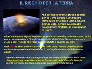 La collisione di una grossa cometa
                                  con la Terra sarebbe un disastro
                                  immane se avvenisse vicino ad una
                                  grande città, perché causerebbe
                                  sicuramente migliaia, se non milioni
                                  di morti.

Fortunatamente, seppur frequenti su scala astronomica, tali eventi sono molto
rari su scala umana, e i luoghi densamente abitati della Terra sono ancora
molto pochi rispetto alle vaste aree disabitate o coperte dai mari.
Nel 1910 la Terra passò attraverso la coda della Cometa di Halley, ma le
code sono talmente immateriali che il nostro pianeta non subì il minimo
effetto.

 In realtà recenti studi sostengono che le comete abbiano avuto un ruolo
 di fondamentale importanza per la formazione della vita sulla terra,in
 quanto portatrici di acqua e sostanze organiche fondamentali.
 