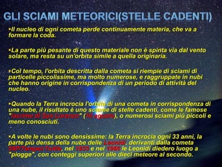 Il nucleo di ogni cometa perde continuamente materia, che va a
formare la coda.

La parte più pesante di questo materiale non è spinta via dal vento
solare, ma resta su un'orbita simile a quella originaria.

Col tempo, l'orbita descritta dalla cometa si riempie di sciami di
particelle piccolissime, ma molto numerose, e raggruppate in nubi
che hanno origine in corrispondenza di un periodo di attività del
nucleo.

Quando la Terra incrocia l'orbita di una cometa in corrispondenza di
una nube, il risultato è uno sciame di stelle cadenti, come le famose
"lacrime di San Lorenzo" (10 agosto), o numerosi sciami più piccoli e
meno conosciuti.

A volte le nubi sono densissime: la Terra incrocia ogni 33 anni, la
parte più densa della nube delle Leonidi, derivanti dalla cometa
55P/Tempel-Tuttle, nel 1833 e nel 1966 le Leonidi diedero luogo a
"piogge", con conteggi superiori alle dieci meteore al secondo.
 
