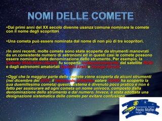 Dai primi anni del XX secolo divenne usanza comune nominare le comete
con il nome degli scopritori

Una cometa può essere nominata dal nome di non più di tre scopritori.

In anni recenti, molte comete sono state scoperte da strumenti manovrati
da un consistente numero di astronomi ed in questi casi le comete possono
essere nominate dalla denominazione dello strumento. Per esempio, la
Cometa IRAS-Araki-Alcock fu scoperta indipendentemente dal satellite IRAS
e dagli astronomi amatoriali Genichi Araki e George Alcock.

Oggi che la maggior parte delle comete viene scoperta da alcuni strumenti
(nel dicembre del 2010, il telescopio orbitante solare SOHO ha scoperto la
sua duemillesima cometa) questo sistema è divenuto poco pratico e non è
fatto per assicurare ad ogni cometa un nome univoco, composto dalla
denominazione dello strumento e dal numero. Invece, è stata adottata una
designazione sistematica delle comete per evitare confusione.
 