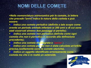 Nella nomenclatura astronomica per le comete, la lettera
che precede l'anno indica la natura della cometa e può
essere:
P/ indica una cometa periodica (definita a tale scopo come
avente un periodo orbitale inferiore ai 200 anni o di cui sono
stati osservati almeno due passaggi al perielio);
C/ indica una cometa non periodica (definita come ogni
cometa che non è periodica in accordo alla definizione
precedente);
D/ indica una cometa disintegrata o "persa“;
X/ indica una cometa per cui non è stata calcolata un'orbita
precisa (solitamente sono le comete storiche).
A/ indica un oggetto identificato erroneamente come
cometa ma che è in realtà un asteroide.
 