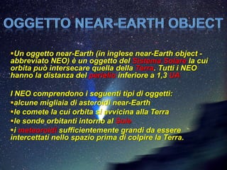 Un oggetto near-Earth (in inglese near-Earth object -
abbreviato NEO) è un oggetto del Sistema Solare la cui
orbita può intersecare quella della Terra. Tutti i NEO
hanno la distanza del perielio inferiore a 1,3 UA

I NEO comprendono i seguenti tipi di oggetti:
alcune migliaia di asteroidi near-Earth
le comete la cui orbita si avvicina alla Terra
le sonde orbitanti intorno al Sole
i meteoroidi sufficientemente grandi da essere
intercettati nello spazio prima di colpire la Terra.
 