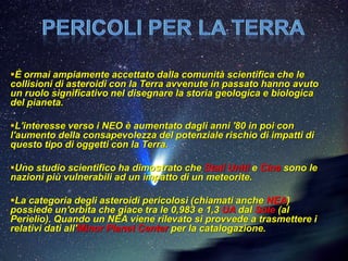 È ormai ampiamente accettato dalla comunità scientifica che le
collisioni di asteroidi con la Terra avvenute in passato hanno avuto
un ruolo significativo nel disegnare la storia geologica e biologica
del pianeta.

L'interesse verso i NEO è aumentato dagli anni '80 in poi con
l'aumento della consapevolezza del potenziale rischio di impatti di
questo tipo di oggetti con la Terra.

Uno studio scientifico ha dimostrato che Stati Uniti e Cina sono le
nazioni più vulnerabili ad un impatto di un meteorite.

La categoria degli asteroidi pericolosi (chiamati anche NEA)
possiede un'orbita che giace tra le 0,983 e 1,3 UA dal Sole (al
Perielio). Quando un NEA viene rilevato si provvede a trasmettere i
relativi dati all'Minor Planet Center per la catalogazione.
 