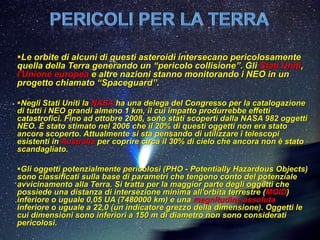 Le orbite di alcuni di questi asteroidi intersecano pericolosamente
quella della Terra generando un “pericolo collisione”. Gli Stati Uniti,
l'Unione europea e altre nazioni stanno monitorando i NEO in un
progetto chiamato “Spaceguard”.

Negli Stati Uniti la NASA ha una delega del Congresso per la catalogazione
di tutti i NEO grandi almeno 1 km, il cui impatto produrrebbe effetti
catastrofici. Fino ad ottobre 2008, sono stati scoperti dalla NASA 982 oggetti
NEO. È stato stimato nel 2006 che il 20% di questi oggetti non era stato
ancora scoperto. Attualmente si sta pensando di utilizzare i telescopi
esistenti in Australia per coprire circa il 30% di cielo che ancora non è stato
scandagliato.

Gli oggetti potenzialmente pericolosi (PHO - Potentially Hazardous Objects)
sono classificati sulla base di parametri che tengono conto del potenziale
avvicinamento alla Terra. Si tratta per la maggior parte degli oggetti che
possiede una distanza di intersezione minima all'orbita terrestre (MOID)
inferiore o uguale 0,05 UA (7480000 km) e una magnitudine assoluta
inferiore o uguale a 22,0 (un indicatore grezzo della dimensione). Oggetti le
cui dimensioni sono inferiori a 150 m di diametro non sono considerati
pericolosi.
 