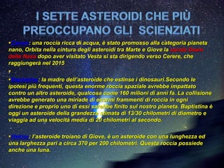Cerere: una roccia ricca di acqua, è stato promosso alla categoria pianeta
nano, Orbita nella cintura degli asteroidi tra Marte e Giove la sonda Dawn
della Nasa dopo aver visitato Vesta si sta dirigendo verso Cerere, che
raggiungerà nel 2015

Baptistina: la madre dell’asteroide che estinse i dinosauri.Secondo le
ipotesi più frequenti, questa enorme roccia spaziale avrebbe impattato
contro un altro asteroide, qualcosa come 160 milioni di anni fa. La collisione
avrebbe generato una miriade di enormi frammenti di roccia in ogni
direzione e proprio uno di essi sarebbe finito sul nostro pianeta. Baptistina è
oggi un asteroide della grandezza stimata di 13/30 chilometri di diametro e
viaggia ad una velocità media di 20 chilometri al secondo.

Hektor: l’asteroide troiano di Giove, è un asteroide con una lunghezza ed
una larghezza pari a circa 370 per 200 chilometri. Questa roccia possiede
anche una luna.
 