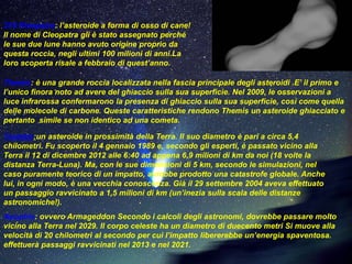 216 Kleopatra: l’asteroide a forma di osso di cane!
Il nome di Cleopatra gli è stato assegnato perché
le sue due lune hanno avuto origine proprio da
questa roccia, negli ultimi 100 milioni di anni.La
loro scoperta risale a febbraio di quest’anno.

Themis: è una grande roccia localizzata nella fascia principale degli asteroidi .E’ il primo e
l’unico finora noto ad avere del ghiaccio sulla sua superficie. Nel 2009, le osservazioni a
luce infrarossa confermarono la presenza di ghiaccio sulla sua superficie, così come quella
delle molecole di carbone. Queste caratteristiche rendono Themis un asteroide ghiacciato e
pertanto simile se non identico ad una cometa.

Toutatis:un asteroide in prossimità della Terra. Il suo diametro è pari a circa 5,4
chilometri. Fu scoperto il 4 gennaio 1989 e, secondo gli esperti, è passato vicino alla
Terra il 12 di dicembre 2012 alle 6:40 ad appena 6,9 milioni di km da noi (18 volte la
distanza Terra-Luna). Ma, con le sue dimensioni di 5 km, secondo le simulazioni, nel
caso puramente teorico di un impatto, avrebbe prodotto una catastrofe globale. Anche
lui, in ogni modo, è una vecchia conoscenza. Già il 29 settembre 2004 aveva effettuato
un passaggio ravvicinato a 1,5 milioni di km (un’inezia sulla scala delle distanze
astronomiche!).
Apophis: ovvero Armageddon Secondo i calcoli degli astronomi, dovrebbe passare molto
vicino alla Terra nel 2029. Il corpo celeste ha un diametro di duecento metri Si muove alla
velocità di 20 chilometri al secondo per cui l’impatto libererebbe un’energia spaventosa.
effettuerà passaggi ravvicinati nel 2013 e nel 2021.
 