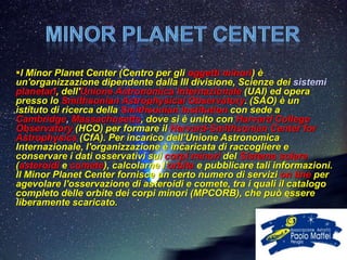 l Minor Planet Center (Centro per gli oggetti minori) è
un'organizzazione dipendente dalla III divisione, Scienze dei sistemi
planetari, dell'Unione Astronomica Internazionale (UAI) ed opera
presso lo Smithsonian Astrophysical Observatory. (SAO) è un
istituto di ricerca della Smithsonian Institution con sede a
Cambridge, Massachusetts, dove si è unito con Harvard College
Observatory (HCO) per formare il Harvard-Smithsonian Center for
Astrophysics (CfA). Per incarico dell’Unione Astronomica
Internazionale, l'organizzazione è incaricata di raccogliere e
conservare i dati osservativi sui corpi minori del Sistema solare
(asteroidi e comete), calcolarne l'orbita e pubblicare tali informazioni.
Il Minor Planet Center fornisce un certo numero di servizi on line per
agevolare l'osservazione di asteroidi e comete, tra i quali il catalogo
completo delle orbite dei corpi minori (MPCORB), che può essere
liberamente scaricato.
 