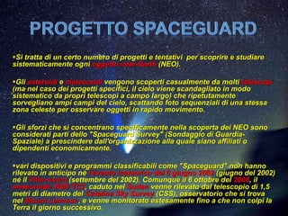Si tratta di un certo numero di progetti e tentativi per scoprire e studiare
sistematicamente ogni oggetto near-Earth (NEO).

Gli asteroidi e meteoroidi vengono scoperti casualmente da molti telescopi
(ma nel caso dei progetti specifici, il cielo viene scandagliato in modo
sistematico da propri telescopi a campo largo) che ripetutamente
sorvegliano ampi campi del cielo, scattando foto sequenziali di una stessa
zona celeste per osservare oggetti in rapido movimento.

Gli sforzi che si concentrano specificamente nella scoperta dei NEO sono
considerati parti dello "Spaceguard Survey" (Sondaggio di Guardia-
Spaziale) a prescindere dall'organizzazione alla quale siano affiliati o
dipendenti economicamente.

vari dispositivi e programmi classificabili come "Spaceguard" non hanno
rilevato in anticipo né l'evento meteorico del 6 giugno 2002 (giugno del 2002)
né il Vitim event (settembre del 2002). Comunque il 6 ottobre del 2008, il
meteoroide 2008 TC3, caduto nel Sudan venne rilevato dal telescopio di 1,5
metri di diametro del Catalina Sky Survey (CSS), osservatorio che si trova
nel Mount Lemmon, e venne monitorato estesamente fino a che non colpì la
Terra il giorno successivo.
 