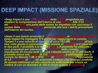 Deep Impact è una sonda spaziale della NASA progettata per
studiare la composizione dell'interno di una cometa. Alle 5:52 UTC
del 4 luglio 2005 una parte della sonda ha impattato con successo il
nucleo della cometa Tempel 1, portando alla luce i detriti provenienti
dall'interno del nucleo.

Dopo il suo lancio avvenuto il 12 gennaio 2005, la navicella spaziale
Deep Impact ha impiegato 174 giorni per raggiungere la cometa
Tempel 1 a una velocità di crociera di circa 103.000 chilometri all'ora.
Una volta giunta in prossimità della cometa (il 3 luglio), si è separata
in due parti, il proiettile e la sonda (fly-by). Il proiettile ha utilizzato i
suoi propulsori per intersecare la traiettoria della cometa,
impattando 24 ore più tardi con una velocità relativa di 37.000 km/h. Il
proiettile aveva una massa di 370 chilogrammi, e nell'impatto con la
cometa ha liberato 1.96 × 1010 joule di energia cinetica, l'equivalente
di 4,5 tonnellate di TNT. Gli scienziati credono che l'energia prodotta
da questa collisione ad alta velocità sia sufficiente per creare un
cratere di con un diametro di 100 m (largo quanto il Colosseo)
 