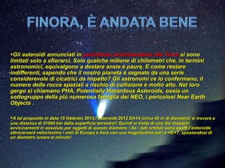 Gli asteroidi annunciati in pericoloso avvicinamento alla Terra si sono
limitati solo a sfiorarci. Solo qualche milione di chilometri che, in termini
astronomici, equivalgono a destare ansie e paure. E come restare
indifferenti, sapendo che il nostro pianeta è segnato da una serie
considerevole di cicatrici da impatto? Gli astronomi ce lo confermano, il
numero delle rocce spaziali a rischio di collisione è molto alto. Nel loro
gergo si chiamano PHA, Potentially Hazardous Asteroids, ossia un
sottogruppo della più numerosa famiglia dei NEO, i pericolosi Near Earth
Objects .

A tal proposito in data 15 febbraio 2013,l’asteroide 2012 DA14 (circa 40 m di diametro) si troverà a
una distanza di 21000 km dalla superficie terrestre!! Quindi si tratta di uno dei massimi
avvicinamenti in assoluto per oggetti di questo diametro ! Se i dati orbitali sono esatti,l’asteroide
attraverserà velocissimo i cieli di Europa e Asia con una magnitudine pari a +6/+7, spostandosi di
un diametro lunare al minuto!
 