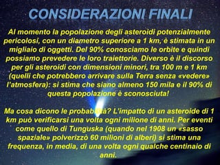 Al momento la popolazione degli asteroidi potenzialmente
pericolosi, con un diametro superiore a 1 km, è stimata in un
  migliaio di oggetti. Del 90% conosciamo le orbite e quindi
possiamo prevedere le loro traiettorie. Diverso è il discorso
   per gli asteroidi con dimensioni minori, tra 100 m e 1 km
  (quelli che potrebbero arrivare sulla Terra senza «vedere»
 l’atmosfera): si stima che siano almeno 150 mila e il 90% di
              questa popolazione è sconosciuta!

Ma cosa dicono le probabilità? L’impatto di un asteroide di 1
km può verificarsi una volta ogni milione di anni. Per eventi
    come quello di Tunguska (quando nel 1908 un «sasso
     spaziale» polverizzò 60 milioni di alberi) si stima una
 frequenza, in media, di una volta ogni qualche centinaio di
                             anni.
 