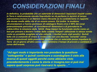 In definitiva, la probabilità che un asteroide di dimensioni importanti impatti contro
la Terra è relativamente elevata.Soprattutto se ne parliamo in termini di tempo
astronomico.Invece è un numero meno rilevante se lo consideriamo in rapporto
alla durata media della vita di un essere umano. Ed inoltre le moderne
strumentazioni ci hanno permesso di catalogare finora circa il 90% dei corpi
potenzialmente pericolosi ,di considerevoli dimensioni e di prevederne le
orbite.Infine la missione della NASA Deep Impact ha funzionato anche come un
test per provare a deviare l’orbita della cometa Tempel1 utilizzando la stessa sonda
come un proiettile scagliato ad alta velocità. I risultati sono stati positivi. Quindi
tutto ciò ci consente di vivere la nostra vita con una discreta “serenità” senza
essere ossessionati dalla possibilità costante che un asteroide possa impattare la
Terra da un giorno all’altro senza darci nemmeno il tempo di provare a cambiare il
corso dell’evento.


“Ad ogni modo è importante non prendere la questione
“sottogamba” e quindi continuare a scandagliare il cielo alla
ricerca di questi oggetti perché come abbiamo visto
precedentemente e come la storia ci insegna,non si può mai
sapere quali sorprese può riservarci lo spazio…”
 